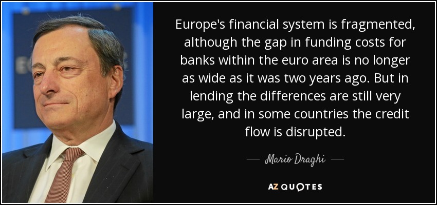 Europe's financial system is fragmented, although the gap in funding costs for banks within the euro area is no longer as wide as it was two years ago. But in lending the differences are still very large, and in some countries the credit flow is disrupted. - Mario Draghi