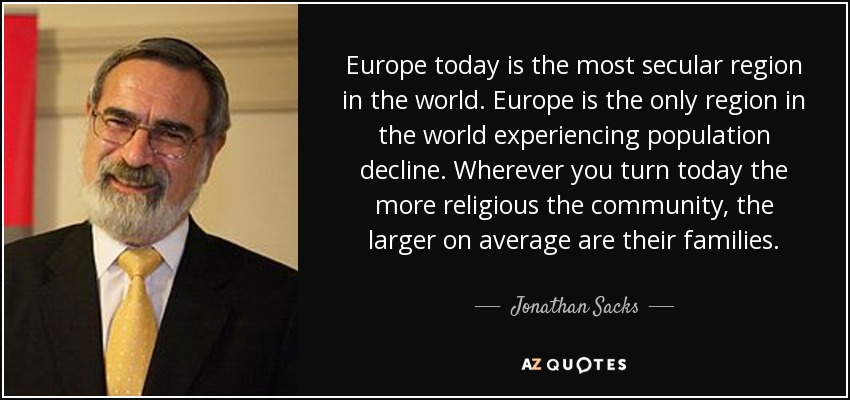 Europe today is the most secular region in the world. Europe is the only region in the world experiencing population decline. Wherever you turn today the more religious the community, the larger on average are their families. - Jonathan Sacks