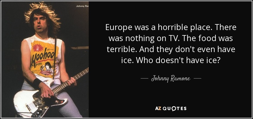 Europe was a horrible place. There was nothing on TV. The food was terrible. And they don't even have ice. Who doesn't have ice? - Johnny Ramone