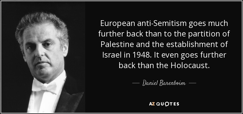 European anti-Semitism goes much further back than to the partition of Palestine and the establishment of Israel in 1948. It even goes further back than the Holocaust. - Daniel Barenboim