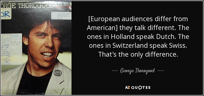 [European audiences differ from American] they talk different. The ones in Holland speak Dutch. The ones in Switzerland speak Swiss. That's the only difference. - George Thorogood
