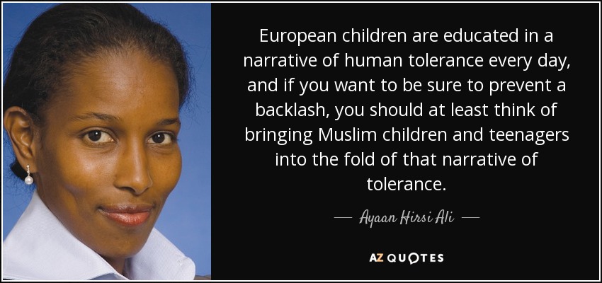 European children are educated in a narrative of human tolerance every day, and if you want to be sure to prevent a backlash, you should at least think of bringing Muslim children and teenagers into the fold of that narrative of tolerance. - Ayaan Hirsi Ali