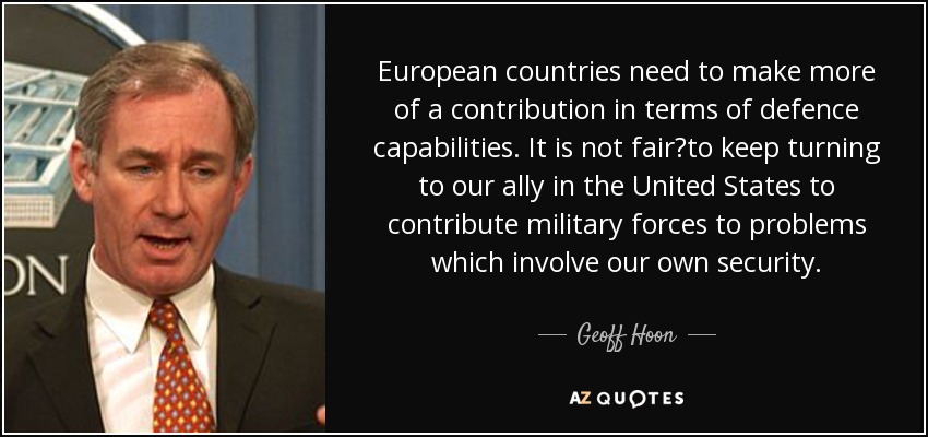 European countries need to make more of a contribution in terms of defence capabilities. It is not fair?to keep turning to our ally in the United States to contribute military forces to problems which involve our own security. - Geoff Hoon