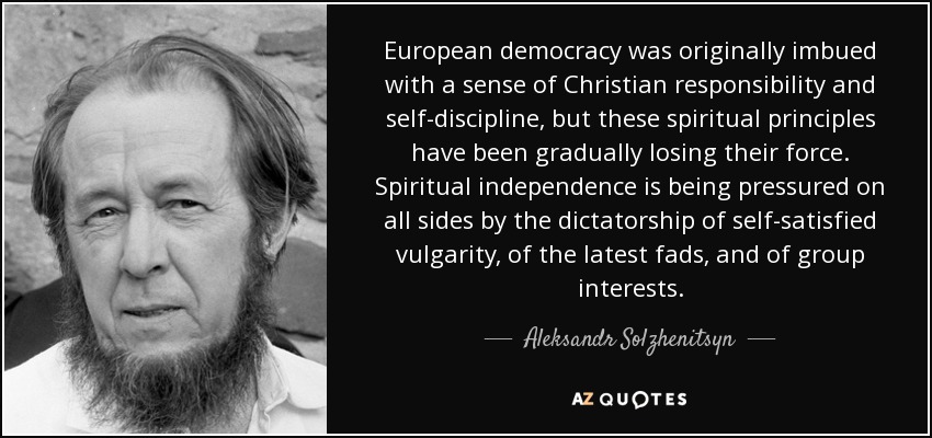 European democracy was originally imbued with a sense of Christian responsibility and self-discipline, but these spiritual principles have been gradually losing their force. Spiritual independence is being pressured on all sides by the dictatorship of self-satisfied vulgarity, of the latest fads, and of group interests. - Aleksandr Solzhenitsyn