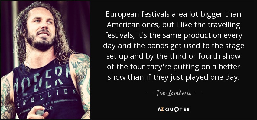 European festivals area lot bigger than American ones, but I like the travelling festivals, it's the same production every day and the bands get used to the stage set up and by the third or fourth show of the tour they're putting on a better show than if they just played one day. - Tim Lambesis