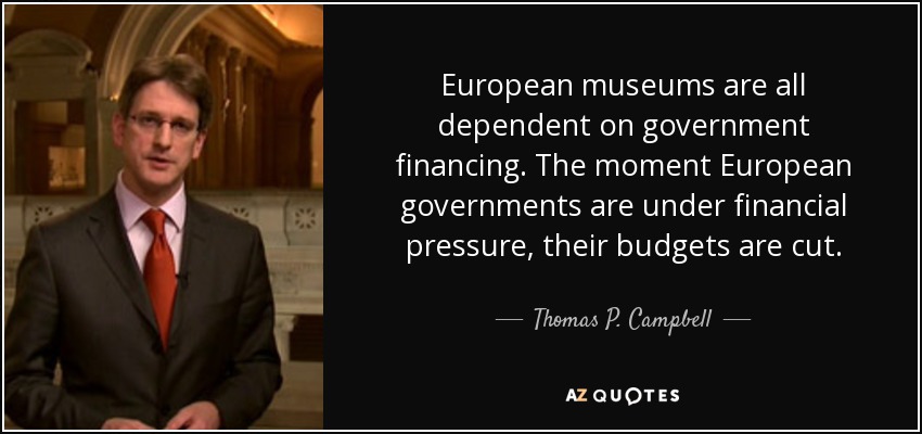 European museums are all dependent on government financing. The moment European governments are under financial pressure, their budgets are cut. - Thomas P. Campbell