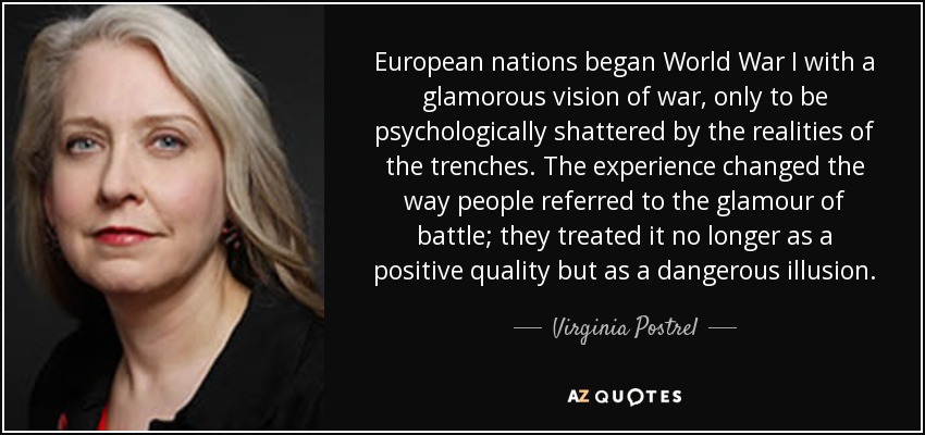 European nations began World War I with a glamorous vision of war, only to be psychologically shattered by the realities of the trenches. The experience changed the way people referred to the glamour of battle; they treated it no longer as a positive quality but as a dangerous illusion. - Virginia Postrel