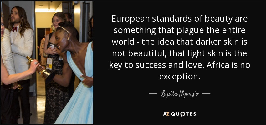 European standards of beauty are something that plague the entire world - the idea that darker skin is not beautiful, that light skin is the key to success and love. Africa is no exception. - Lupita Nyong'o