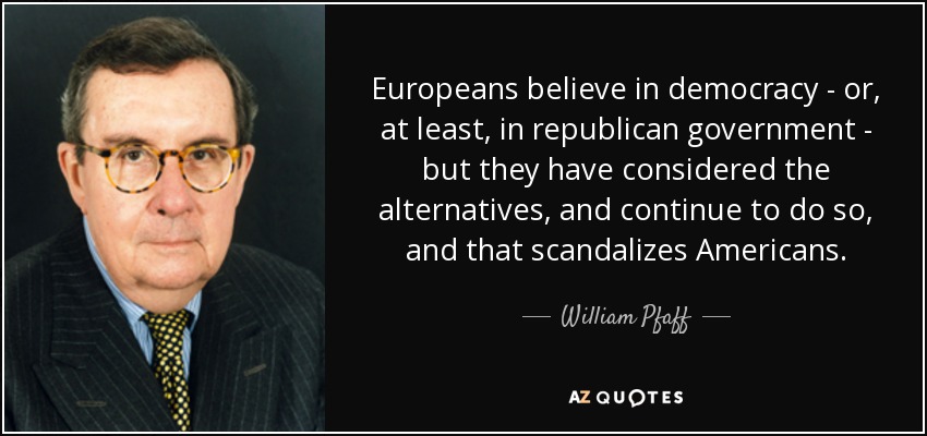 Europeans believe in democracy - or, at least, in republican government - but they have considered the alternatives, and continue to do so, and that scandalizes Americans. - William Pfaff