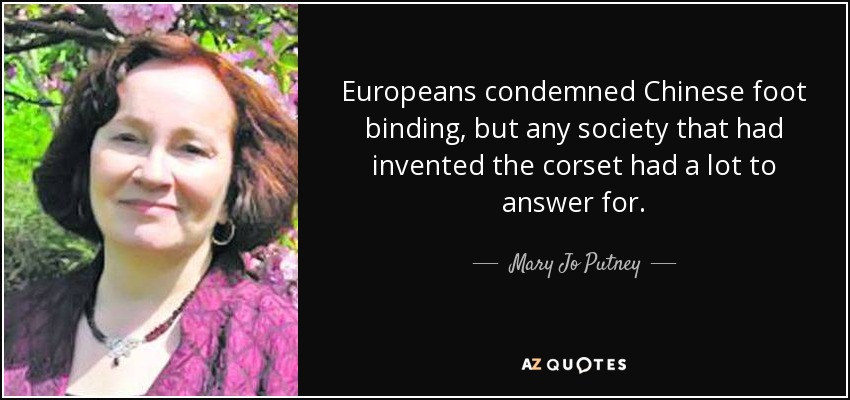 Europeans condemned Chinese foot binding, but any society that had invented the corset had a lot to answer for. - Mary Jo Putney