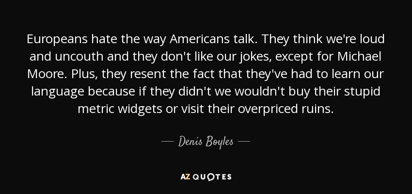Europeans hate the way Americans talk. They think we're loud and uncouth and they don't like our jokes, except for Michael Moore. Plus, they resent the fact that they've had to learn our language because if they didn't we wouldn't buy their stupid metric widgets or visit their overpriced ruins. - Denis Boyles