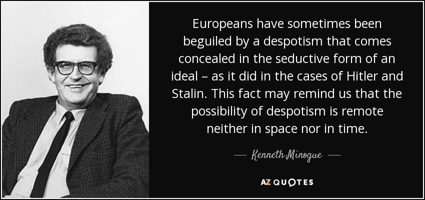 Europeans have sometimes been beguiled by a despotism that comes concealed in the seductive form of an ideal – as it did in the cases of Hitler and Stalin. This fact may remind us that the possibility of despotism is remote neither in space nor in time. - Kenneth Minogue