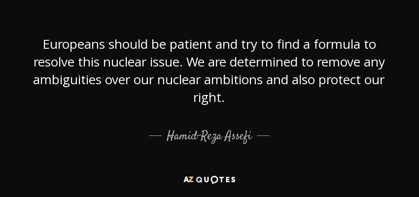 Europeans should be patient and try to find a formula to resolve this nuclear issue. We are determined to remove any ambiguities over our nuclear ambitions and also protect our right. - Hamid-Reza Assefi