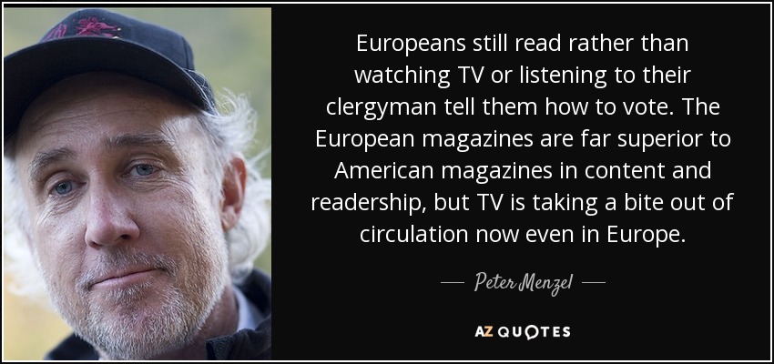 Europeans still read rather than watching TV or listening to their clergyman tell them how to vote. The European magazines are far superior to American magazines in content and readership, but TV is taking a bite out of circulation now even in Europe. - Peter Menzel