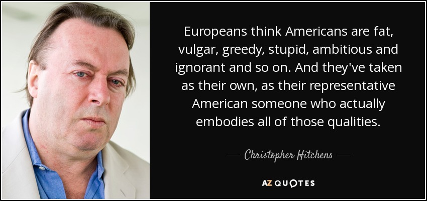 Europeans think Americans are fat, vulgar, greedy, stupid, ambitious and ignorant and so on. And they've taken as their own, as their representative American someone who actually embodies all of those qualities. - Christopher Hitchens