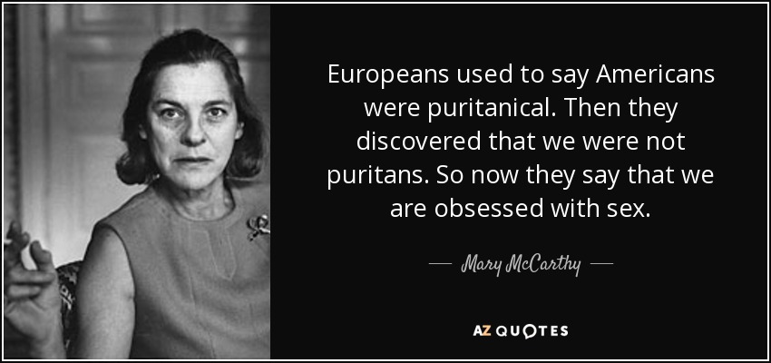 Europeans used to say Americans were puritanical. Then they discovered that we were not puritans. So now they say that we are obsessed with sex. - Mary McCarthy