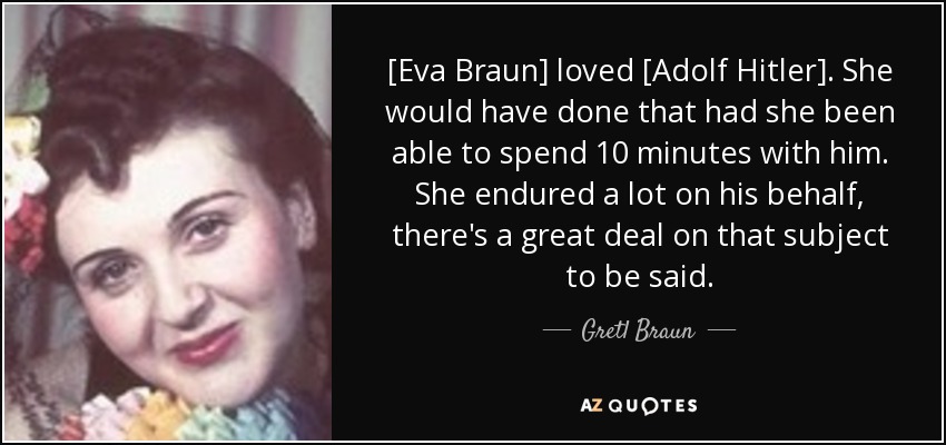 [Eva Braun] loved [Adolf Hitler]. She would have done that had she been able to spend 10 minutes with him. She endured a lot on his behalf, there's a great deal on that subject to be said. - Gretl Braun