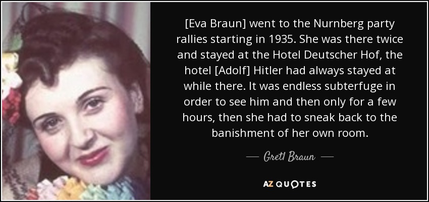 [Eva Braun] went to the Nurnberg party rallies starting in 1935. She was there twice and stayed at the Hotel Deutscher Hof, the hotel [Adolf] Hitler had always stayed at while there. It was endless subterfuge in order to see him and then only for a few hours, then she had to sneak back to the banishment of her own room. - Gretl Braun