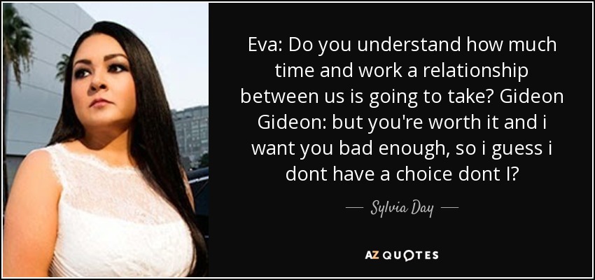 Eva: Do you understand how much time and work a relationship between us is going to take? Gideon Gideon: but you're worth it and i want you bad enough, so i guess i dont have a choice dont I? - Sylvia Day