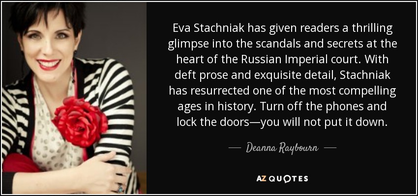 Eva Stachniak has given readers a thrilling glimpse into the scandals and secrets at the heart of the Russian Imperial court. With deft prose and exquisite detail, Stachniak has resurrected one of the most compelling ages in history. Turn off the phones and lock the doors—you will not put it down. - Deanna Raybourn