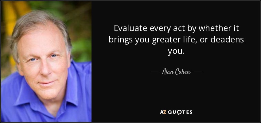 Evaluate every act by whether it brings you greater life, or deadens you. - Alan Cohen