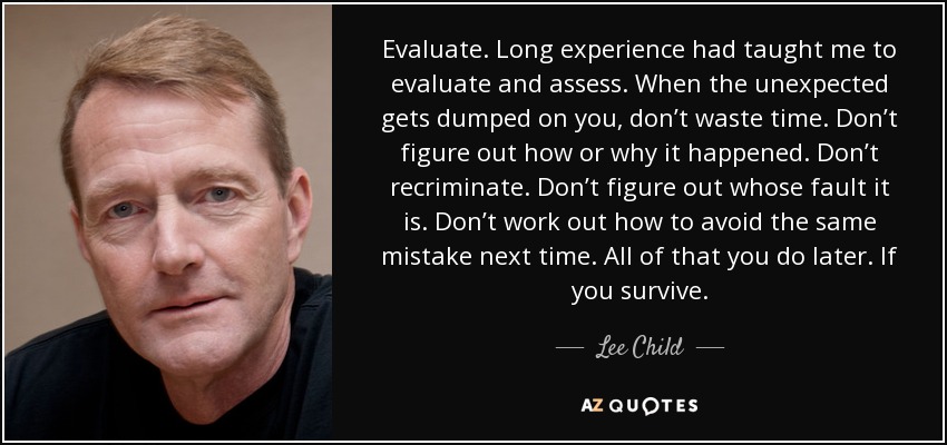 Evaluate. Long experience had taught me to evaluate and assess. When the unexpected gets dumped on you, don’t waste time. Don’t figure out how or why it happened. Don’t recriminate. Don’t figure out whose fault it is. Don’t work out how to avoid the same mistake next time. All of that you do later. If you survive. - Lee Child