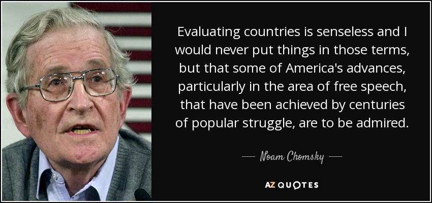 Evaluating countries is senseless and I would never put things in those terms, but that some of America's advances, particularly in the area of free speech, that have been achieved by centuries of popular struggle, are to be admired. - Noam Chomsky
