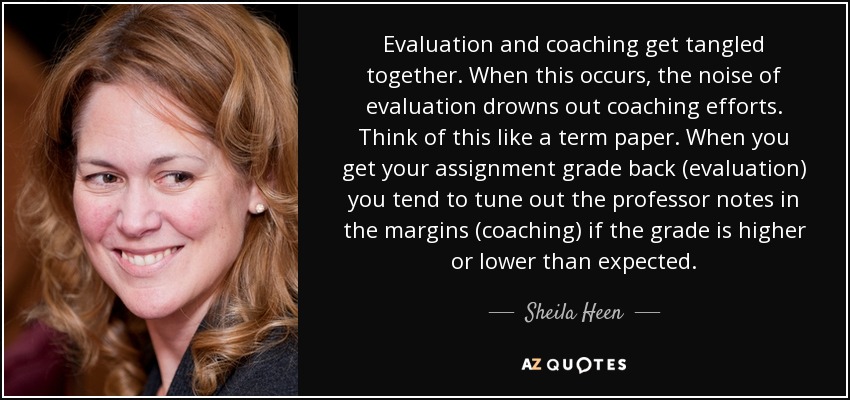 Evaluation and coaching get tangled together. When this occurs, the noise of evaluation drowns out coaching efforts. Think of this like a term paper. When you get your assignment grade back (evaluation) you tend to tune out the professor notes in the margins (coaching) if the grade is higher or lower than expected. - Sheila Heen