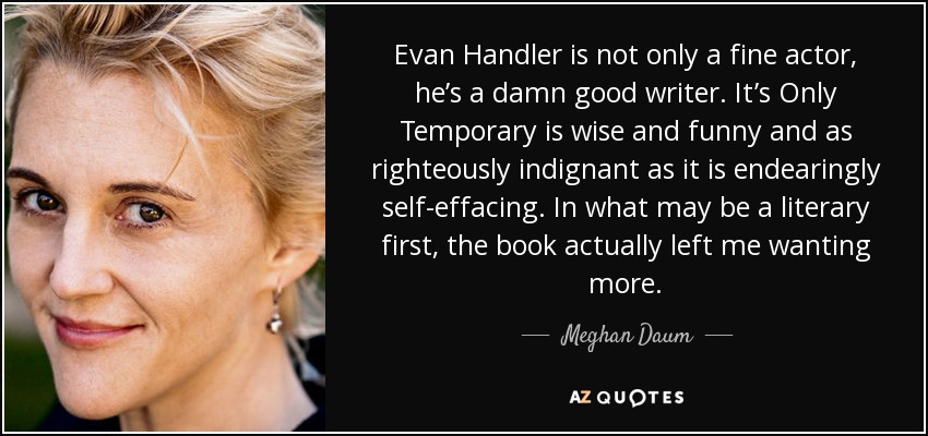 Evan Handler is not only a fine actor, he’s a damn good writer. It’s Only Temporary is wise and funny and as righteously indignant as it is endearingly self-effacing. In what may be a literary first, the book actually left me wanting more. - Meghan Daum