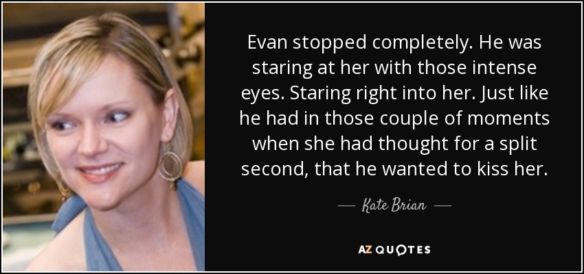 Evan stopped completely. He was staring at her with those intense eyes. Staring right into her. Just like he had in those couple of moments when she had thought for a split second, that he wanted to kiss her. - Kate Brian