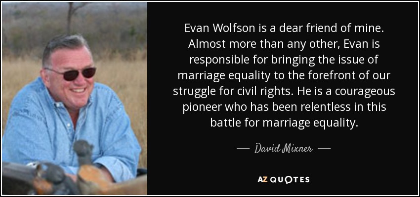 Evan Wolfson is a dear friend of mine. Almost more than any other, Evan is responsible for bringing the issue of marriage equality to the forefront of our struggle for civil rights. He is a courageous pioneer who has been relentless in this battle for marriage equality. - David Mixner