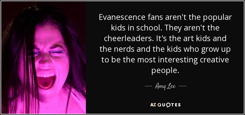 Evanescence fans aren't the popular kids in school. They aren't the cheerleaders. It's the art kids and the nerds and the kids who grow up to be the most interesting creative people. - Amy Lee