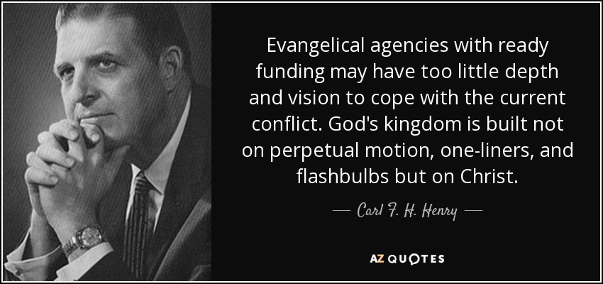 Evangelical agencies with ready funding may have too little depth and vision to cope with the current conflict. God's kingdom is built not on perpetual motion, one-liners, and flashbulbs but on Christ. - Carl F. H. Henry