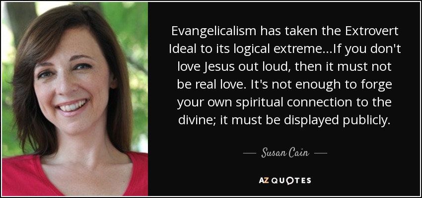 Evangelicalism has taken the Extrovert Ideal to its logical extreme...If you don't love Jesus out loud, then it must not be real love. It's not enough to forge your own spiritual connection to the divine; it must be displayed publicly. - Susan Cain