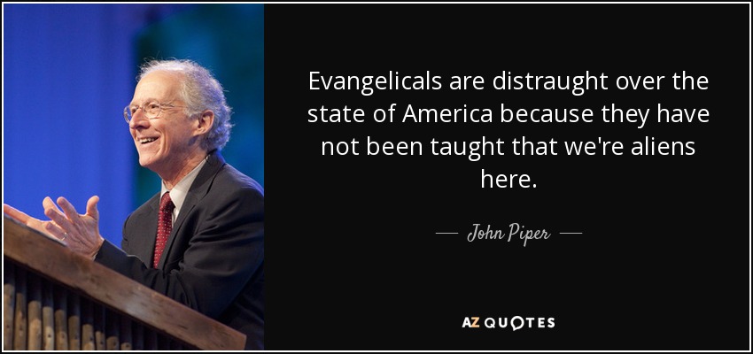 Evangelicals are distraught over the state of America because they have not been taught that we're aliens here. - John Piper