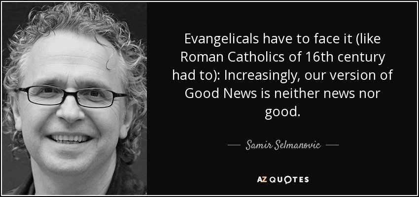 Evangelicals have to face it (like Roman Catholics of 16th century had to): Increasingly, our version of Good News is neither news nor good. - Samir Selmanovic