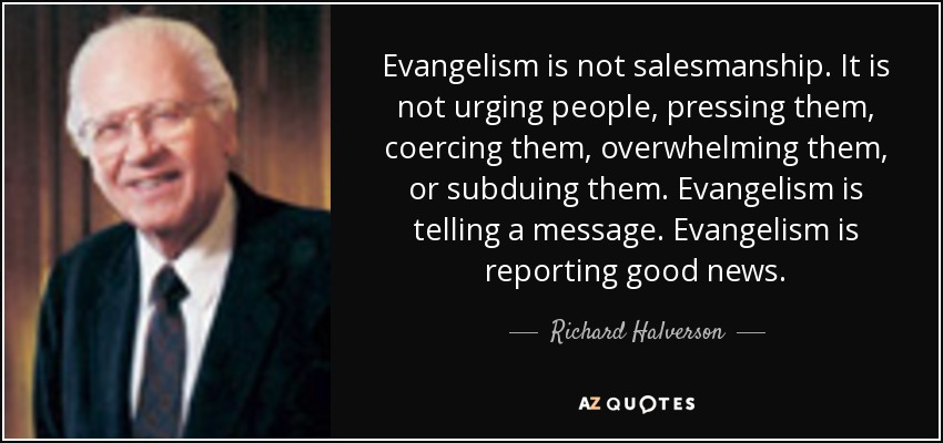 Evangelism is not salesmanship. It is not urging people, pressing them, coercing them, overwhelming them, or subduing them. Evangelism is telling a message. Evangelism is reporting good news. - Richard Halverson