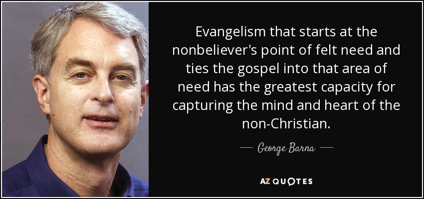 Evangelism that starts at the nonbeliever's point of felt need and ties the gospel into that area of need has the greatest capacity for capturing the mind and heart of the non-Christian. - George Barna