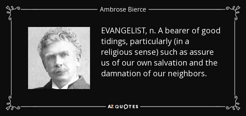 EVANGELIST, n. A bearer of good tidings, particularly (in a religious sense) such as assure us of our own salvation and the damnation of our neighbors. - Ambrose Bierce