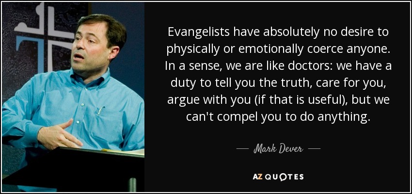 Evangelists have absolutely no desire to physically or emotionally coerce anyone. In a sense, we are like doctors: we have a duty to tell you the truth, care for you, argue with you (if that is useful), but we can't compel you to do anything. - Mark Dever