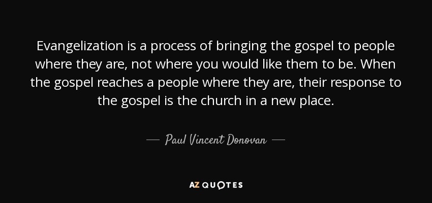 Evangelization is a process of bringing the gospel to people where they are, not where you would like them to be. When the gospel reaches a people where they are, their response to the gospel is the church in a new place. - Paul Vincent Donovan