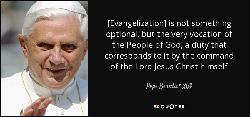 [Evangelization] is not something optional, but the very vocation of the People of God, a duty that corresponds to it by the command of the Lord Jesus Christ himself - Pope Benedict XVI