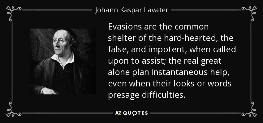 Evasions are the common shelter of the hard-hearted, the false, and impotent, when called upon to assist; the real great alone plan instantaneous help, even when their looks or words presage difficulties. - Johann Kaspar Lavater