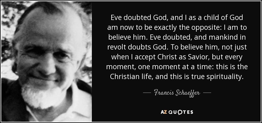 Eve doubted God, and I as a child of God am now to be exactly the opposite: I am to believe him. Eve doubted, and mankind in revolt doubts God. To believe him, not just when I accept Christ as Savior, but every moment, one moment at a time: this is the Christian life, and this is true spirituality. - Francis Schaeffer