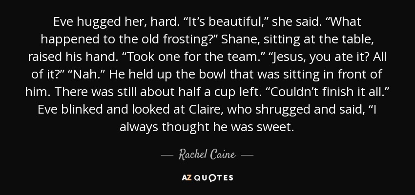 Eve hugged her, hard. “It’s beautiful,” she said. “What happened to the old frosting?” Shane, sitting at the table, raised his hand. “Took one for the team.” “Jesus, you ate it? All of it?” “Nah.” He held up the bowl that was sitting in front of him. There was still about half a cup left. “Couldn’t finish it all.” Eve blinked and looked at Claire, who shrugged and said, “I always thought he was sweet. - Rachel Caine