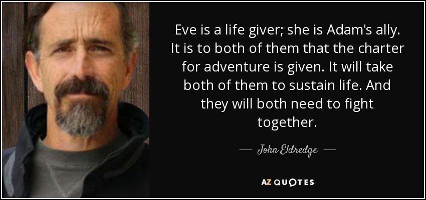 Eve is a life giver; she is Adam's ally. It is to both of them that the charter for adventure is given. It will take both of them to sustain life. And they will both need to fight together. - John Eldredge