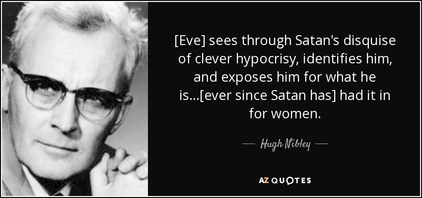 [Eve] sees through Satan's disquise of clever hypocrisy, identifies him, and exposes him for what he is...[ever since Satan has] had it in for women. - Hugh Nibley
