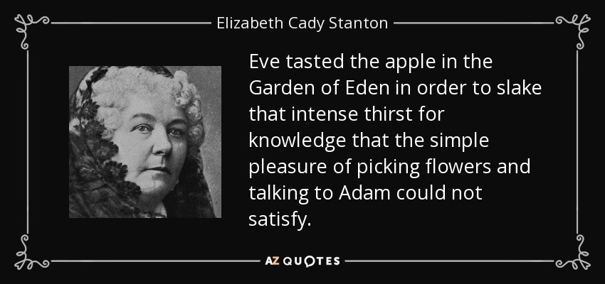 Eve tasted the apple in the Garden of Eden in order to slake that intense thirst for knowledge that the simple pleasure of picking flowers and talking to Adam could not satisfy. - Elizabeth Cady Stanton