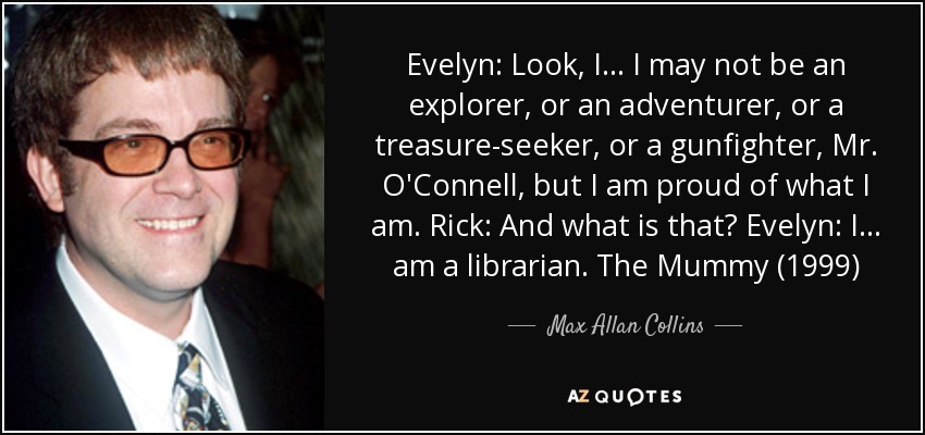 Evelyn: Look, I... I may not be an explorer, or an adventurer, or a treasure-seeker, or a gunfighter, Mr. O'Connell, but I am proud of what I am. Rick: And what is that? Evelyn: I... am a librarian. The Mummy (1999) - Max Allan Collins