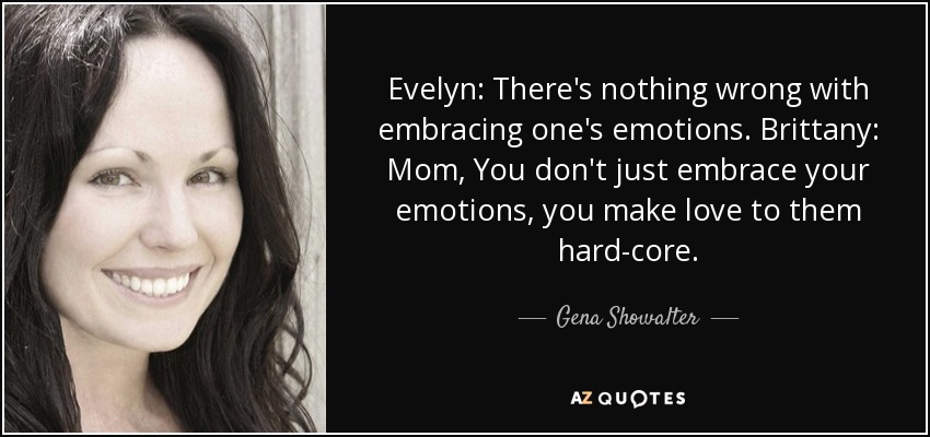 Evelyn: There's nothing wrong with embracing one's emotions. Brittany: Mom, You don't just embrace your emotions, you make love to them hard-core. - Gena Showalter